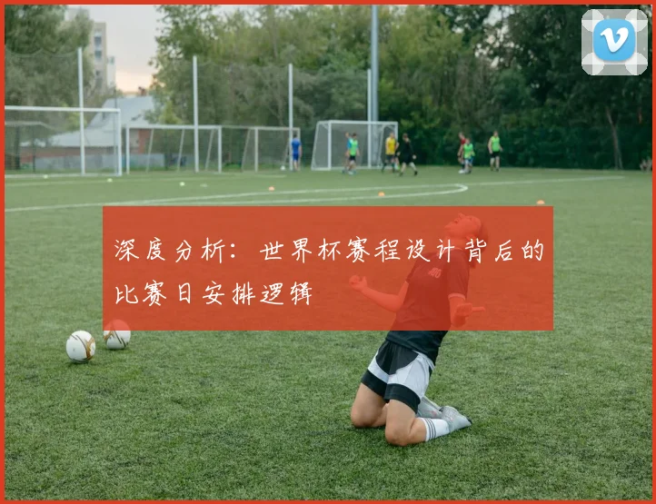 深度分析：世界杯赛程设计背后的比赛日安排逻辑