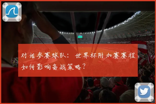 对话参赛球队：世界杯附加赛赛程如何影响备战策略？