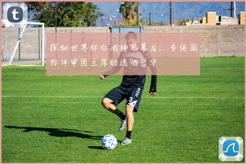 探秘世界杯白酒榜单幕后：专访国际评审团主席的选酒哲学