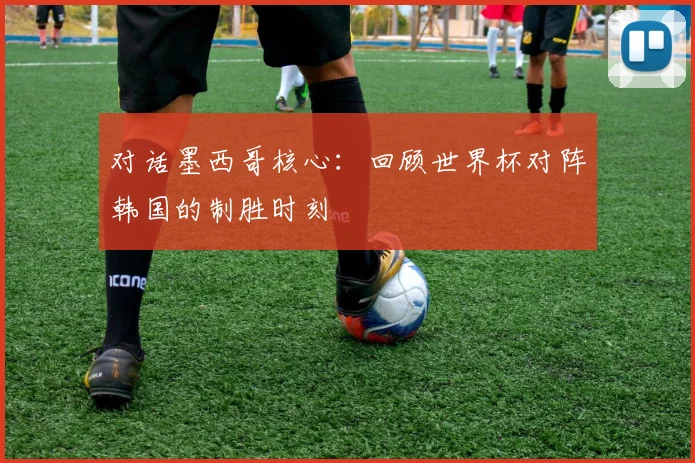 对话墨西哥核心：回顾世界杯对阵韩国的制胜时刻