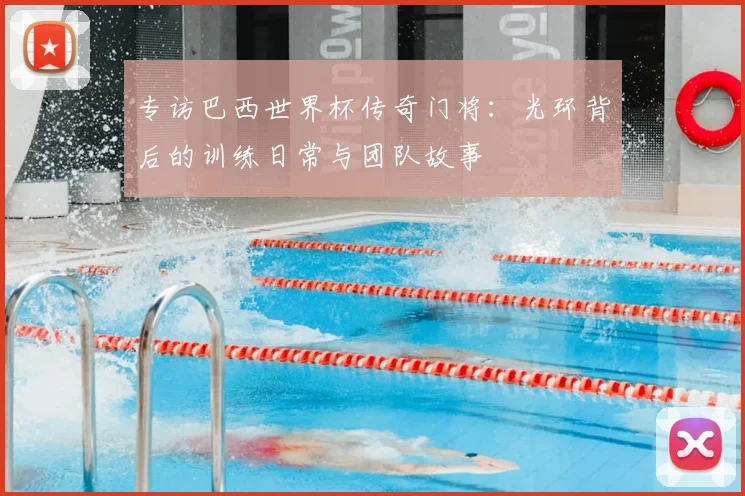 专访巴西世界杯传奇门将:光环背后的训练日常与团队故事