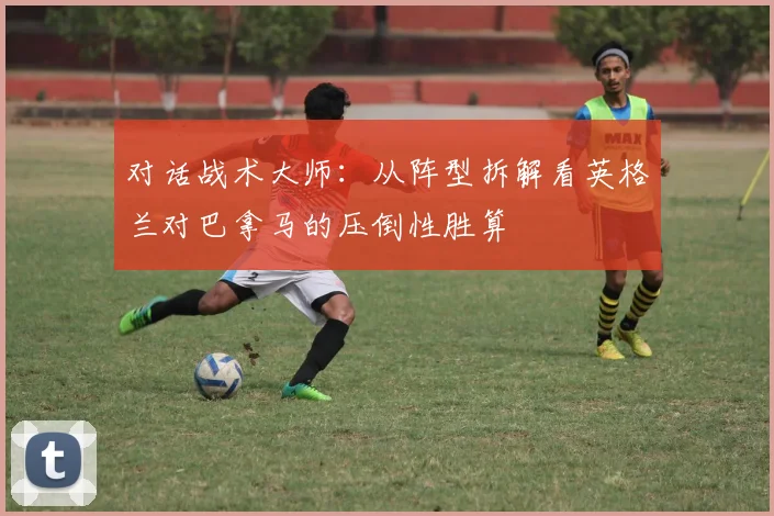 对话战术大师：从阵型拆解看英格兰对巴拿马的压倒性胜算