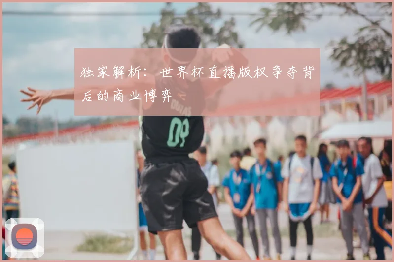 独家解析:世界杯直播版权争夺背后的商业博弈