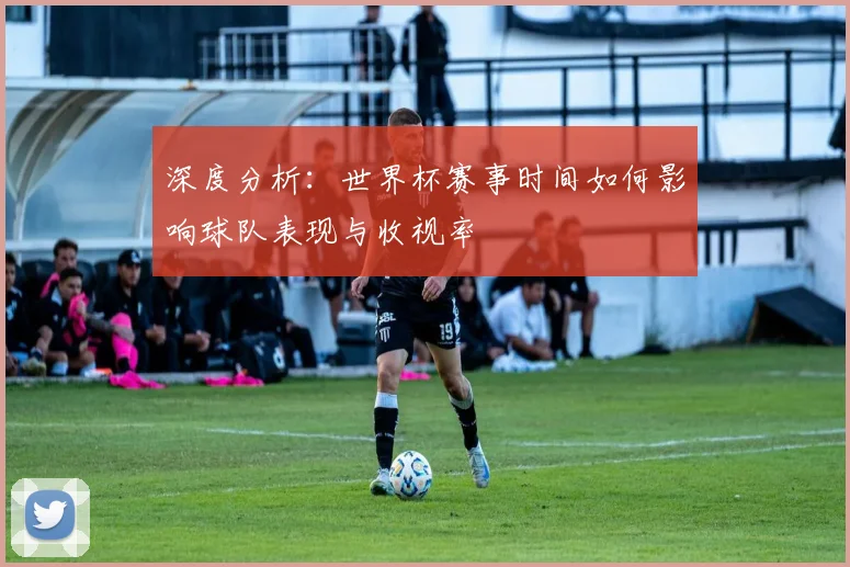 深度分析：世界杯赛事时间如何影响球队表现与收视率