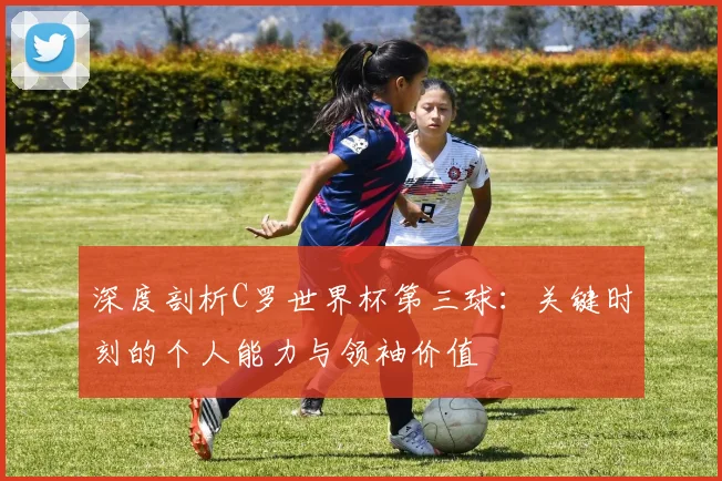 深度剖析C罗世界杯第三球：关键时刻的个人能力与领袖价值