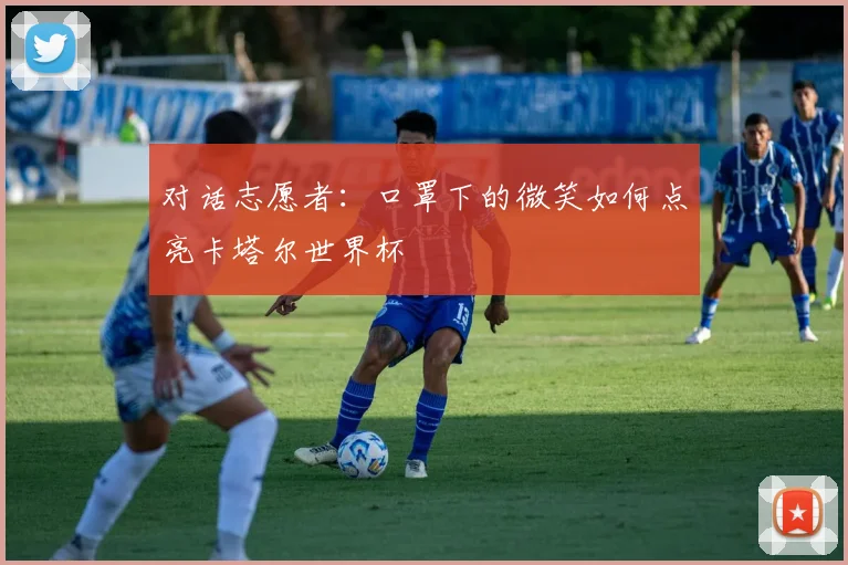 对话志愿者：口罩下的微笑如何点亮卡塔尔世界杯