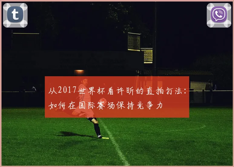 从2017世界杯看许昕的直拍打法：如何在国际赛场保持竞争力