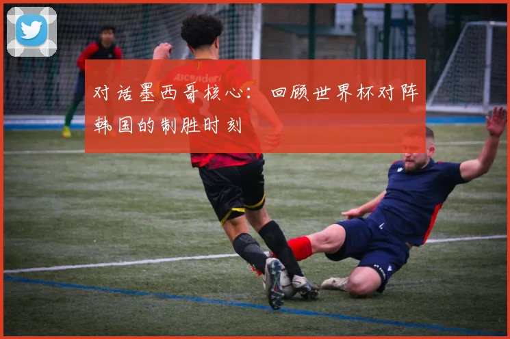 对话墨西哥核心：回顾世界杯对阵韩国的制胜时刻