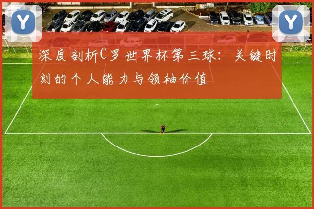 深度剖析C罗世界杯第三球:关键时刻的个人能力与领袖价值