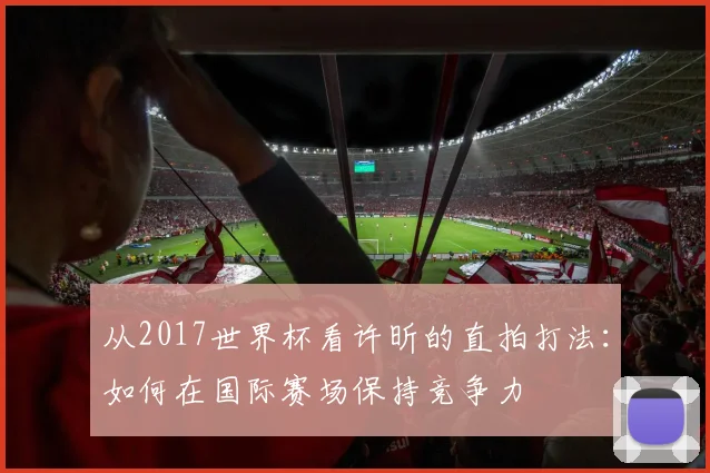 从2017世界杯看许昕的直拍打法：如何在国际赛场保持竞争力
