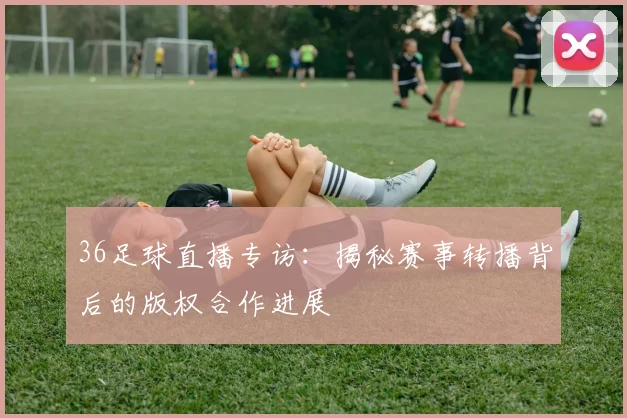 36足球直播专访：揭秘赛事转播背后的版权合作进展