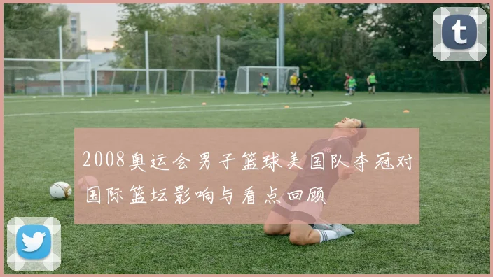 2008奥运会男子篮球美国队夺冠对国际篮坛影响与看点回顾