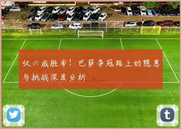 仅六成胜率！巴萨争冠路上的隐患与挑战深度分析