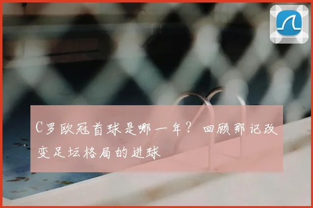 C罗欧冠首球是哪一年？回顾那记改变足坛格局的进球