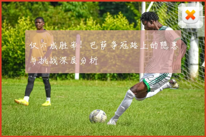 仅六成胜率！巴萨争冠路上的隐患与挑战深度分析