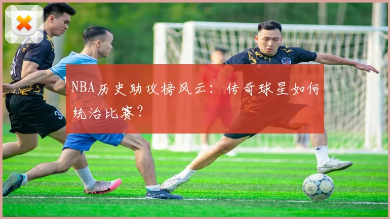 NBA历史助攻榜风云：传奇球星如何统治比赛？